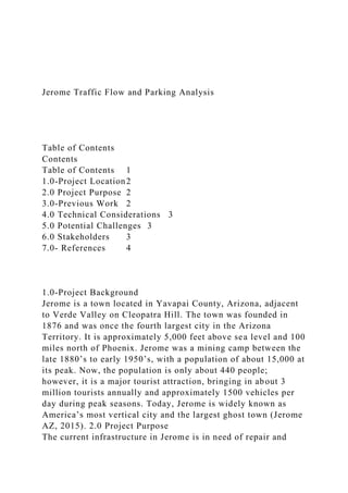 Jerome Traffic Flow and Parking Analysis
Table of Contents
Contents
Table of Contents 1
1.0-Project Location2
2.0 Project Purpose 2
3.0-Previous Work 2
4.0 Technical Considerations 3
5.0 Potential Challenges 3
6.0 Stakeholders 3
7.0- References 4
1.0-Project Background
Jerome is a town located in Yavapai County, Arizona, adjacent
to Verde Valley on Cleopatra Hill. The town was founded in
1876 and was once the fourth largest city in the Arizona
Territory. It is approximately 5,000 feet above sea level and 100
miles north of Phoenix. Jerome was a mining camp between the
late 1880’s to early 1950’s, with a population of about 15,000 at
its peak. Now, the population is only about 440 people;
however, it is a major tourist attraction, bringing in about 3
million tourists annually and approximately 1500 vehicles per
day during peak seasons. Today, Jerome is widely known as
America’s most vertical city and the largest ghost town (Jerome
AZ, 2015). 2.0 Project Purpose
The current infrastructure in Jerome is in need of repair and
 