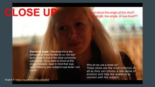 CLOSE UP
Why do we use a close-up?
These shots are the most common of
all as they can convey a real sense of
emotion and help the audience to
connect with the subject.
Watch it: https://youtu.be/ZMd-e0tjdA8
Eye-level angle - Because this is the
perspective most familiar to us, the eye-
level angle is one of the most commonly
used shots. If you want to shoot at this
angle, however, bear in mind that ‘eye-
level’ refers to your subject’s eye level—not
yours.
What about the angle of this shot?
High angle, low angle, or eye level??
 
