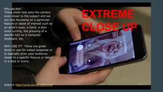Why use this?
These shots now take the camera
even closer to the subject and we
are now focussing on a particular
feature or detail of interest such as
an actor's eyes, a hand, a door
knob turning, the pressing of a
specific key on a computer
keyboard, etc.
WHY USE IT? These are great
shots to use for added suspense or
to basically draw your audience
closer to a specific feature or detail
in a shot or scene.
EXTREME
CLOSE UP
Watch it: https://youtu.be/32F1jWKVJV8
 