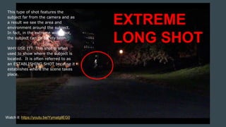 This type of shot features the
subject far from the camera and as
a result we see the area and
environment around the subject.
In fact, in the extreme wide shot,
the subject can be barely seen.
WHY USE IT? This shot is often
used to show where the subject is
located. It is often referred to as
an ESTABLISHING SHOT because it
establishes where the scene takes
place.
EXTREME
LONG SHOT
Watch it: https://youtu.be/YymatgilEG0
 