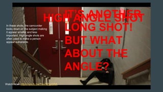 IT’S ANOTHER
LONG SHOT!
BUT WHAT
ABOUT THE
ANGLE?
In these shots, the camcorder
looks down on the subject making
it appear smaller and less
important. High angle shots are
often used to make a person
appear vulnerable.
Watch Now: https://youtu.be/7ew7lZgyGRA
HIGH ANGLE SHOT
 