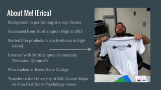 About Me! (Erica)
Background in performing arts, esp. theater
Graduated from Northampton High in 2012
Started film production as a freshman in high
school.
Interned with Northampton Community
Television (Jeromie!)
Film student at Keene State College
Transfer to the University of MA, Comm Major
w/ Film Certificate. Psychology minor.
 