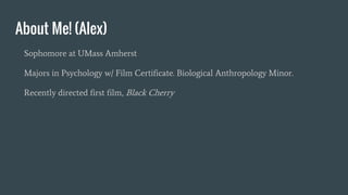 About Me! (Alex)
Sophomore at UMass Amherst
Majors in Psychology w/ Film Certificate. Biological Anthropology Minor.
Recently directed first film, Black Cherry
 