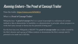 Running Embers + The Proof of Concept Trailer
View the trailer: https://vimeo.com/149438213
What is a Proof of Concept Trailer?
Wikipedia Says: “A proof of concept (PoC) or a proof of principle is a realization of a certain
method or idea to demonstrate its feasibility, or a demonstration in principle, whose purpose is to
verify that some concept or theory has the potential of being used.”
For the first time ever, Wikipedia is RIGHT! The proof of concept trailer was a trailer created by
the film’s director and a group of UMass students to demonstrate the film’s concept and it’s
potential to be made into a full film.
 
