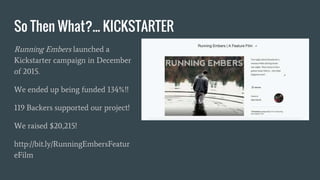 So Then What?... KICKSTARTER
Running Embers launched a
Kickstarter campaign in December
of 2015.
We ended up being funded 134%!!
119 Backers supported our project!
We raised $20,215!
http://bit.ly/RunningEmbersFeatur
eFilm
 