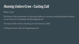 Running Embers Crew + Casting Call
What’s next?
The feature film production of Running Embers is currently seeking talented students
as cast and crew (including still photographers)!
The feature film will be shooting over the Summer 2016!
Casting and crew calls are happening now!
 