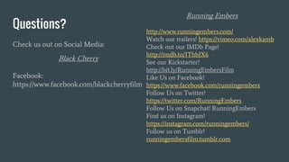 Questions?
Check us out on Social Media:
Black Cherry
Facebook:
https://www.facebook.com/blackcherryfilm
Running Embers
http://www.runningembers.com/
Watch our trailers! https://vimeo.com/alexkamb
Check out our IMDb Page!
http://imdb.to/1ThbJX6
See our Kickstarter!
http://bit.ly/RunningEmbersFilm
Like Us on Facebook!
https://www.facebook.com/runningembers
Follow Us on Twitter!
https://twitter.com/RunningEmbers
Follow Us on Snapchat! RunningEmbers
Find us on Instagram!
https://instagram.com/runningembers/
Follow us on Tumblr!
runningembersfilm.tumblr.com
 