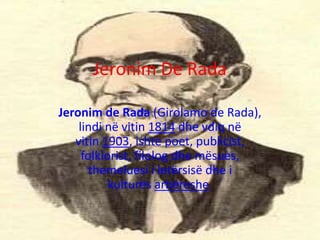 Jeronim De Rada
Jeronim de Rada (Girolamo de Rada),
lindi në vitin 1814 dhe vdiq në
vitin 1903, ishte poet, publicist,
folklorist, filolog dhe mësues,
themeluesi i letërsisë dhe i
kulturës arbëreshe.
 