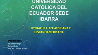 UNIVERSIDAD
CATÓLICA DEL
ECUADOR SEDE
IBARRA
LITERATURA ECUATORIANA E
HISPANOAMERICANA
Integrantes:
Eduardo Ortega
Stéfani Orbe
Ma. del Carmen Bracho.
 