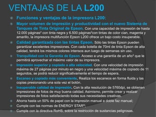 VENTAJAS DE LA L200
   Funciones y ventajas de la impresora L200:
   Mayor volumen de impresión y productividad con el nuevo Sistema de
    Tanques de Tinta Original de Epson. Con una capacidad de impresión de hasta
    12.000 páginas2 con tinta negra y 6.500 páginas2con tintas de color cian, magenta y
    amarillo, la impresora multifunción Epson L200 ofrece un bajo costo insuperable.
   Calidad garantizada con las tintas Epson. Sólo las tintas Epson pueden
    garantizar excelentes impresiones. Con cada botella de 70ml de tinta Epson de alta
    calidad, tendrá los mismos colores intensos aun luego de semanas sin uso.
   Tranquilidad con la Garantía de Epson. Acceso a una garantía de un año3 que le
    permitirá aprovechar el máximo valor de su impresora.
   Impresión superior y copiado a alta velocidad. Con una velocidad de impresión
    máxima de 27 páginas por minuto en negro y una velocidad máxima de copiado de 11
    segundos, se podrá reducir significativamente el tiempo de espera.
   Escaneo y copiado más conveniente. Realiza los escaneos en forma fluida y las
    copias presionando una sola vez el botón.
   Insuperable calidad de impresión. Con la alta resolución de 5760dpi, se obtienen
    impresiones de fotos de muy buena calidad. Asimismo, permite crear y realizar
    impresiones de fotos satisfaciendo todas sus necesidades creativas.
   Ahorra hasta un 50% de papel con la impresión manual a doble faz manual;
   Cumple con las normas de ENERGY STAR®;
   Cumple con la directiva RoHS, sobre la restricción de sustancias peligrosas.
 
