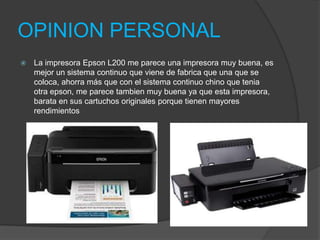 OPINION PERSONAL
   La impresora Epson L200 me parece una impresora muy buena, es
    mejor un sistema continuo que viene de fabrica que una que se
    coloca, ahorra más que con el sistema continuo chino que tenia
    otra epson, me parece tambien muy buena ya que esta impresora,
    barata en sus cartuchos originales porque tienen mayores
    rendimientos
 