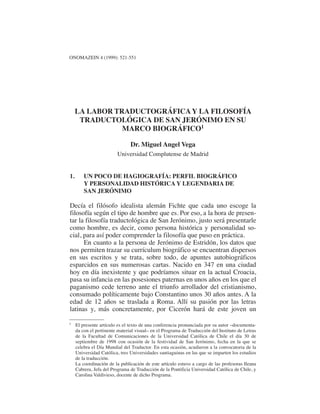 LA LABOR TRADUCTOGRÁFICA Y LA FILOSOFÍA TRADUCTOLÓGICA… 521
ONOMAZEIN 4 (1999): 521-551
LA LABOR TRADUCTOGRÁFICA Y LA FILOSOFÍA
TRADUCTOLÓGICA DE SAN JERÓNIMO EN SU
MARCO BIOGRÁFICO1
Dr. Miguel Angel Vega
Universidad Complutense de Madrid
1. UN POCO DE HAGIOGRAFÍA: PERFIL BIOGRÁFICO
Y PERSONALIDAD HISTÓRICA Y LEGENDARIA DE
SAN JERÓNIMO
Decía el filósofo idealista alemán Fichte que cada uno escoge la
filosofía según el tipo de hombre que es. Por eso, a la hora de presen-
tar la filosofía traductológica de San Jerónimo, justo será presentarle
como hombre, es decir, como persona histórica y personalidad so-
cial, para así poder comprender la filosofía que puso en práctica.
En cuanto a la persona de Jerónimo de Estridón, los datos que
nos permiten trazar su currículum biográfico se encuentran dispersos
en sus escritos y se trata, sobre todo, de apuntes autobiográficos
esparcidos en sus numerosas cartas. Nacido en 347 en una ciudad
hoy en día inexistente y que podríamos situar en la actual Croacia,
pasa su infancia en las posesiones paternas en unos años en los que el
paganismo cede terreno ante el triunfo arrollador del cristianismo,
consumado políticamente bajo Constantino unos 30 años antes. A la
edad de 12 años se traslada a Roma. Allí su pasión por las letras
latinas y, más concretamente, por Cicerón hará de este joven un
1 El presente artículo es el texto de una conferencia pronunciada por su autor –documenta-
da con el pertinente material visual– en el Programa de Traducción del Instituto de Letras
de la Facultad de Comunicaciones de la Universidad Católica de Chile el día 30 de
septiembre de 1998 con ocasión de la festividad de San Jerónimo, fecha en la que se
celebra el Día Mundial del Traductor. En esta ocasión, acudieron a la convocatoria de la
Universidad Católica, tres Universidades santiaguinas en las que se imparten los estudios
de la traducción.
La coordinación de la publicación de este artículo estuvo a cargo de las profesoras Ileana
Cabrera, Jefa del Programa de Traducción de la Pontificia Universidad Católica de Chile, y
Carolina Valdivieso, docente de dicho Programa.
 