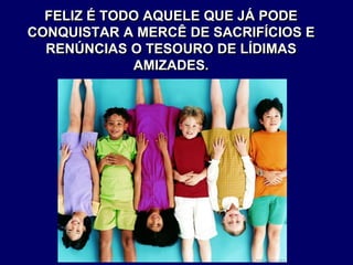 FELIZ É TODO AQUELE QUE JÁ PODE
CONQUISTAR A MERCÊ DE SACRIFÍCIOS E
RENÚNCIAS O TESOURO DE LÍDIMAS
AMIZADES.
 