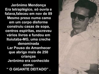 Jerônimo Mendonça
Era tetraplégico, só ouvia e
falava,faleceu em nov de 89
Mesmo preso numa cama
em um corpo disforme
construiu casas de sopa,
centros espíritas, escreveu
vários livros e fundou em
Ituiutaba-MG, uma creche
denominada
Lar Pouso do Amanhecer
que abriga mais de 250
crianças
Jerônimo era conhecido
como:
“ O GIGANTE DEITADO” .
 