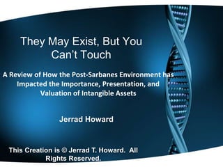 They May Exist, But You
          Can’t Touch
A Review of How the Post-Sarbanes Environment has
    Impacted the Importance, Presentation, and
           Valuation of Intangible Assets


                Jerrad Howard


 This Creation is © Jerrad T. Howard. All
            Rights Reserved.
 
