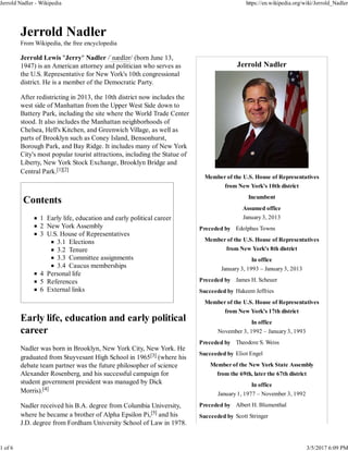 Jerrold Nadler
Member of the U.S. House of Representatives
from New York's 10th district
Incumbent
Assumed office
January 3, 2013
Preceded by Edolphus Towns
Member of the U.S. House of Representatives
from New York's 8th district
In office
January 3, 1993 – January 3, 2013
Preceded by James H. Scheuer
Succeeded by Hakeem Jeffries
Member of the U.S. House of Representatives
from New York's 17th district
In office
November 3, 1992 – January 3, 1993
Preceded by Theodore S. Weiss
Succeeded by Eliot Engel
Member of the New York State Assembly
from the 69th, later the 67th district
In office
January 1, 1977 – November 3, 1992
Preceded by Albert H. Blumenthal
Succeeded by Scott Stringer
Jerrold Nadler
From Wikipedia, the free encyclopedia
Jerrold Lewis "Jerry" Nadler /ˈnædlər/ (born June 13,
1947) is an American attorney and politician who serves as
the U.S. Representative for New York's 10th congressional
district. He is a member of the Democratic Party.
After redistricting in 2013, the 10th district now includes the
west side of Manhattan from the Upper West Side down to
Battery Park, including the site where the World Trade Center
stood. It also includes the Manhattan neighborhoods of
Chelsea, Hell's Kitchen, and Greenwich Village, as well as
parts of Brooklyn such as Coney Island, Bensonhurst,
Borough Park, and Bay Ridge. It includes many of New York
City's most popular tourist attractions, including the Statue of
Liberty, New York Stock Exchange, Brooklyn Bridge and
Central Park.[1][2]
Contents
1 Early life, education and early political career
2 New York Assembly
3 U.S. House of Representatives
3.1 Elections
3.2 Tenure
3.3 Committee assignments
3.4 Caucus memberships
4 Personal life
5 References
6 External links
Early life, education and early political
career
Nadler was born in Brooklyn, New York City, New York. He
graduated from Stuyvesant High School in 1965[3] (where his
debate team partner was the future philosopher of science
Alexander Rosenberg, and his successful campaign for
student government president was managed by Dick
Morris).[4]
Nadler received his B.A. degree from Columbia University,
where he became a brother of Alpha Epsilon Pi,[5] and his
J.D. degree from Fordham University School of Law in 1978.
Jerrold Nadler - Wikipedia https://en.wikipedia.org/wiki/Jerrold_Nadler
1 of 6 3/5/2017 6:09 PM
 