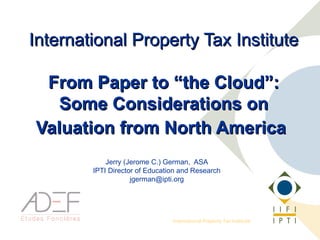 International Property Tax Institute

 From Paper to “the Cloud”:
   Some Considerations on
Valuation from North America
            Jerry (Jerome C.) German, ASA
        IPTI Director of Education and Research
                    jgerman@ipti.org




                                International Property Tax Institute
 