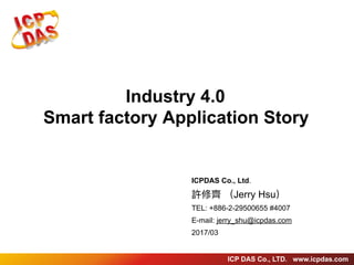 ICP DAS Co., LTD. www.icpdas.com
Industry 4.0
Smart factory Application Story
ICPDAS Co., Ltd.
許修⿑齊 （Jerry Hsu）
TEL: +886-2-29500655 #4007
E-mail: jerry_shu@icpdas.com
2017/03
 