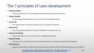 • Eliminate Waste
• This becomes the list of 7 on the following slide which we will go into further detail
• Embed Quality
• At evert opportunity add quality to your process from the backlog to demo
• Learn First
• One needs to learn as quickly as possible as part of successive elaboration
• Deliver Fast
• Get working software (product) in front of stakeholders as quickly as you can
• Improve Constantly
• Inspect and Adapt is a major tenant of Scrum and Agile development
• Respect People
• The team are the ones that know the work and know best how to organize to get the best throughput
• Think Systems
• Keep the overall system in mind as you develop success increments of what will eventfully become your product
Copyright © 2015 Allegro Business Solutions LLC. All Rights Reserved
The 7 principles of Lean development
10
 