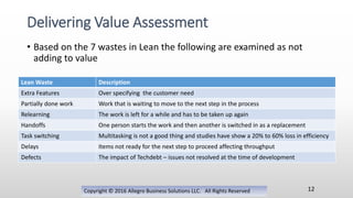 • Based on the 7 wastes in Lean the following are examined as not
adding to value
Copyright © 2016 Allegro Business Solutions LLC. All Rights Reserved
Delivering Value Assessment
12
Lean Waste Description
Extra Features Over specifying the customer need
Partially done work Work that is waiting to move to the next step in the process
Relearning The work is left for a while and has to be taken up again
Handoffs One person starts the work and then another is switched in as a replacement
Task switching Multitasking is not a good thing and studies have show a 20% to 60% loss in efficiency
Delays Items not ready for the next step to proceed affecting throughput
Defects The impact of Techdebt – issues not resolved at the time of development
 