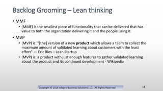 • MMF
• (MMF) is the smallest piece of functionality that can be delivered that has
value to both the organization delivering it and the people using it.
• MVP
• (MVP) is: "[the] version of a new product which allows a team to collect the
maximum amount of validated learning about customers with the least
effort" — Eric Ries – Lean Startup
• (MVP) is: a product with just enough features to gather validated learning
about the product and its continued development - Wikipedia
Copyright © 2016 Allegro Business Solutions LLC. All Rights Reserved
Backlog Grooming – Lean thinking
18
 