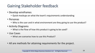 • Develop wireframes
• Quick mockups on what the team’s requirements understanding
• Personas
• Who is the user and in what environment are they going to use the product?
• Activity Diagrams
• What is the flow of how this product is going to be used?
• Use Cases
• What are scenarios how to use this Product?
• All are methods for attaining requirements for the project.
Copyright © 2016 Allegro Business Solutions LLC. All Rights Reserved
Gaining Stakeholder feedback
19
 