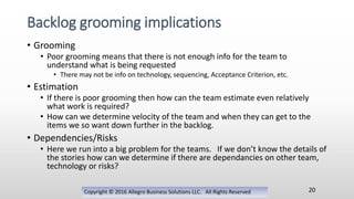 • Grooming
• Poor grooming means that there is not enough info for the team to
understand what is being requested
• There may not be info on technology, sequencing, Acceptance Criterion, etc.
• Estimation
• If there is poor grooming then how can the team estimate even relatively
what work is required?
• How can we determine velocity of the team and when they can get to the
items we so want down further in the backlog.
• Dependencies/Risks
• Here we run into a big problem for the teams. If we don’t know the details of
the stories how can we determine if there are dependancies on other team,
technology or risks?
Copyright © 2016 Allegro Business Solutions LLC. All Rights Reserved
Backlog grooming implications
20
 
