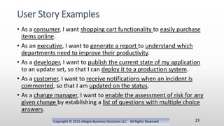 • As a consumer, I want shopping cart functionality to easily purchase
items online.
• As an executive, I want to generate a report to understand which
departments need to improve their productivity.
• As a developer, I want to publish the current state of my application
to an update set, so that I can deploy it to a production system.
• As a customer, I want to receive notifications when an incident is
commented, so that I am updated on the status.
• As a change manager, I want to enable the assessment of risk for any
given change by establishing a list of questions with multiple choice
answers.
Copyright © 2015 Allegro Business Solutions LLC. All Rights Reserved
User Story Examples
23
 