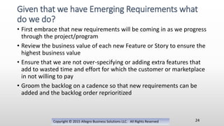 • First embrace that new requirements will be coming in as we progress
through the project/program
• Review the business value of each new Feature or Story to ensure the
highest business value
• Ensure that we are not over-specifying or adding extra features that
add to wasted time and effort for which the customer or marketplace
in not willing to pay
• Groom the backlog on a cadence so that new requirements can be
added and the backlog order reprioritized
Copyright © 2015 Allegro Business Solutions LLC. All Rights Reserved
Given that we have Emerging Requirements what
do we do?
24
 