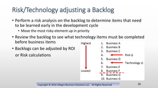 • Perform a risk analysis on the backlog to determine items that need
to be learned early in the development cycle
• Move the most risky element up in priority
• Review the backlog to see what technology items must be completed
before business items
• Backlogs can be adjusted by ROI
or Risk calculations
Copyright © 2016 Allegro Business Solutions LLC. All Rights Reserved
Risk/Technology adjusting a Backlog
26
 