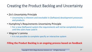 • Ziv’s Uncertainty Principle
• Uncertainty is inherent and inevitable in (Software) development processes
and products
• Humphrey’s Requirements Uncertainty Principle
• For a new (Software) system the requirements will not be completely known
until the users have used it
• Wegner’s Lemma
• It is not possible to complete specify an interactive system
Filling the Product Backlog is an ongoing process based on feedback
Copyright © 2015 Allegro Business Solutions LLC. All Rights Reserved
Creating the Product Backlog and Uncertainty
27
 
