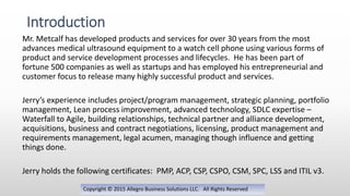 Mr. Metcalf has developed products and services for over 30 years from the most
advances medical ultrasound equipment to a watch cell phone using various forms of
product and service development processes and lifecycles. He has been part of
fortune 500 companies as well as startups and has employed his entrepreneurial and
customer focus to release many highly successful product and services.
Jerry’s experience includes project/program management, strategic planning, portfolio
management, Lean process improvement, advanced technology, SDLC expertise –
Waterfall to Agile, building relationships, technical partner and alliance development,
acquisitions, business and contract negotiations, licensing, product management and
requirements management, legal acumen, managing though influence and getting
things done.
Jerry holds the following certificates: PMP, ACP, CSP, CSPO, CSM, SPC, LSS and ITIL v3.
Introduction
Copyright © 2015 Allegro Business Solutions LLC. All Rights Reserved
 