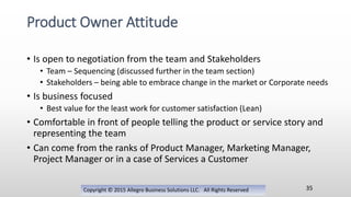 • Is open to negotiation from the team and Stakeholders
• Team – Sequencing (discussed further in the team section)
• Stakeholders – being able to embrace change in the market or Corporate needs
• Is business focused
• Best value for the least work for customer satisfaction (Lean)
• Comfortable in front of people telling the product or service story and
representing the team
• Can come from the ranks of Product Manager, Marketing Manager,
Project Manager or in a case of Services a Customer
Copyright © 2015 Allegro Business Solutions LLC. All Rights Reserved
Product Owner Attitude
35
 