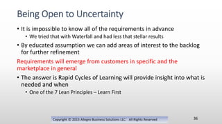 • It is impossible to know all of the requirements in advance
• We tried that with Waterfall and had less that stellar results
• By educated assumption we can add areas of interest to the backlog
for further refinement
Requirements will emerge from customers in specific and the
marketplace in general
• The answer is Rapid Cycles of Learning will provide insight into what is
needed and when
• One of the 7 Lean Principles – Learn First
Copyright © 2015 Allegro Business Solutions LLC. All Rights Reserved
Being Open to Uncertainty
36
 