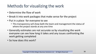 • Determine the flow of work
• Break it into work packages that make sense for the project
• Put in a place for everyone to see
• This transparency will show both the team and management the status of
where the project stands at any one time
• Generally estimates are not accurate so by visualizing the work
everyone can see how long it takes and any issues confronting the
work getting completed
• So how does this work?
Copyright © 2016 Allegro Business Solutions LLC. All Rights Reserved
Methods for visualizing the work
38
 
