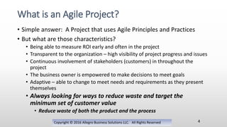 • Simple answer: A Project that uses Agile Principles and Practices
• But what are those characteristics?
• Being able to measure ROI early and often in the project
• Transparent to the organization – high visibility of project progress and issues
• Continuous involvement of stakeholders (customers) in throughout the
project
• The business owner is empowered to make decisions to meet goals
• Adaptive – able to change to meet needs and requirements as they present
themselves
• Always looking for ways to reduce waste and target the
minimum set of customer value
• Reduce waste of both the product and the process
Copyright © 2016 Allegro Business Solutions LLC. All Rights Reserved
What is an Agile Project?
4
 
