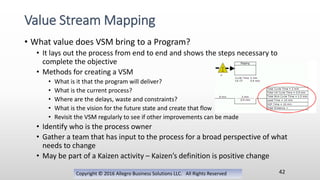 • What value does VSM bring to a Program?
• It lays out the process from end to end and shows the steps necessary to
complete the objective
• Methods for creating a VSM
• What is it that the program will deliver?
• What is the current process?
• Where are the delays, waste and constraints?
• What is the vision for the future state and create that flow
• Revisit the VSM regularly to see if other improvements can be made
• Identify who is the process owner
• Gather a team that has input to the process for a broad perspective of what
needs to change
• May be part of a Kaizen activity – Kaizen’s definition is positive change
Copyright © 2016 Allegro Business Solutions LLC. All Rights Reserved
Value Stream Mapping
42
 