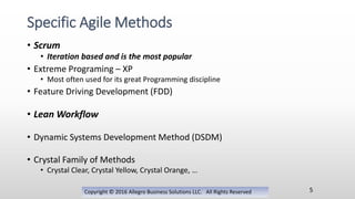 • Scrum
• Iteration based and is the most popular
• Extreme Programing – XP
• Most often used for its great Programming discipline
• Feature Driving Development (FDD)
• Lean Workflow
• Dynamic Systems Development Method (DSDM)
• Crystal Family of Methods
• Crystal Clear, Crystal Yellow, Crystal Orange, …
Copyright © 2016 Allegro Business Solutions LLC. All Rights Reserved
Specific Agile Methods
5
 