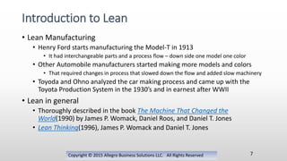 • Lean Manufacturing
• Henry Ford starts manufacturing the Model-T in 1913
• It had interchangeable parts and a process flow – down side one model one color
• Other Automobile manufacturers started making more models and colors
• That required changes in process that slowed down the flow and added slow machinery
• Toyoda and Ohno analyzed the car making process and came up with the
Toyota Production System in the 1930’s and in earnest after WWII
• Lean in general
• Thoroughly described in the book The Machine That Changed the
World(1990) by James P. Womack, Daniel Roos, and Daniel T. Jones
• Lean Thinking(1996), James P. Womack and Daniel T. Jones
Copyright © 2015 Allegro Business Solutions LLC. All Rights Reserved
Introduction to Lean
7
 