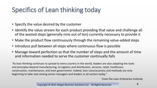 • Specify the value desired by the customer
• Identify the value stream for each product providing that value and challenge all
of the wasted steps (generally nine out of ten) currently necessary to provide it
• Make the product flow continuously through the remaining value-added steps
• Introduce pull between all steps where continuous flow is possible
• Manage toward perfection so that the number of steps and the amount of time
and information needed to serve the customer continually falls
Copyright © 2015 Allegro Business Solutions LLC. All Rights Reserved
Specifics of Lean thinking today
8
From the Lean Enterprise Institute
“As lean thinking continues to spread to every country in the world, leaders are also adapting the tools
and principles beyond manufacturing, to logistics and distribution, services, retail, healthcare,
construction, maintenance, and even government. Indeed, lean consciousness and methods are only
beginning to take root among senior managers and leaders in all sectors today."
 