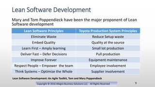 Mary and Tom Poppendieck have been the major proponent of Lean
Software development
Copyright © 2016 Allegro Business Solutions LLC. All Rights Reserved
Lean Software Development
9
Lean Software Principles Toyota Production System Principles
Eliminate Waste Reduce Setup waste
Embed Quality Quality at the source
Learn First – Amply learning Small lot production
Deliver Fast – Defer Decisions Pull production
Improve Forever Equipment maintenance
Respect People – Empower the team Employee involvement
Think Systems – Optimize the Whole Supplier involvement
Lean Software Development: An Agile Toolkit, Tom and Mary Poppendieck
 