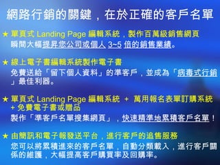 網路行銷的關鍵，在於正確的客戶名單 ★ 單頁式 Landing Page 編輯系統，製作百萬級銷售網頁 瞬間大幅 提昇您公司或個人 3~5 倍的銷售業績 。 ★ 線上電子書編輯系統製作電子書 免費送給「留下個人資料」的準客戶，並成為「 病毒式行銷 」最佳利器。 ★ 單頁式 Landing Page 編輯系統  +  萬用報名表單訂購系統  + 免費電子書或贈品 製作「準客戶名單搜集網頁」， 快速精準地累積客戶名單 ！ ★ 由簡訊和電子報發送平台，進行客戶的追售服務 您可以將累積進來的客戶名單，自動分類載入，進行客戶關係的維護，大幅提高客戶購買率及回購率。 