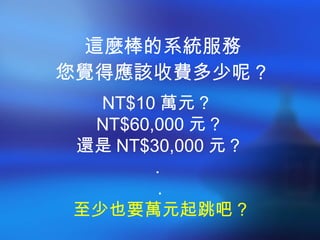 這麼棒的系統服務 您覺得應該收費多少呢？ NT$10 萬元？  NT$60,000 元？ 還是 NT$30,000 元？ .   . 至少也要萬元起跳吧 ? 