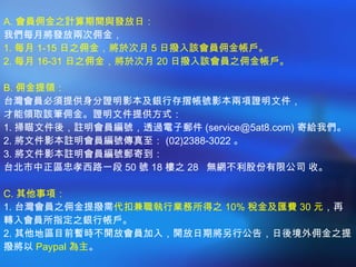 A. 會員佣金之計算期間與發放日： 我們每月將發放兩次佣金，  1. 每月 1-15 日之佣金，將於次月 5 日撥入該會員佣金帳戶。  2. 每月 16-31 日之佣金，將於次月 20 日撥入該會員之佣金帳戶。 B. 佣金提領： 台灣會員必須提供身分證明影本及銀行存摺帳號影本兩項證明文件， 才能領取該筆佣金。證明文件提供方式：  1. 掃瞄文件後，註明會員編號，透過電子郵件 (service@5at8.com) 寄給我們。 2. 將文件影本註明會員編號傳真至： (02)2388-3022 。  3. 將文件影本註明會員編號郵寄到： 台北市中正區忠孝西路一段 50 號 18 樓之 28  無網不利股份有限公司 收。 C. 其他事項： 1. 台灣會員之佣金提撥需 代扣兼職執行業務所得之 10% 稅金及匯費 30 元 ，再轉入會員所指定之銀行帳戶。  2. 其他地區目前暫時不開放會員加入，開放日期將另行公告，日後境外佣金之提撥將以 Paypal 為主 。 