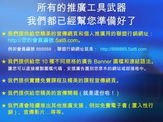 所有的推廣工具武器 我們都已經幫您準備好了 ★ 我們提供給您精美的宣傳網頁和個人推廣用的聯盟行銷網址： http:// 您的會員編號 .5at8.com 。 例如會員編號 888888 ，聯盟行銷網址就是：  http://888888.5at8.com   ★ 我們提供給您 10 種不同規格的廣告 Banner 圖檔和連結語法。 讓您可以直接複製圖檔代碼，安插廣告圖到您原本的網站或部落格中。 ★ 我們提供實體免費課程及精美的課程宣傳網頁。 ★ 我們提供給您精美的宣傳簡報 ( 就是這份啦！ ) ★ 我們還會陸續推出其他推廣支援，例如免費電子書 ( 置入性行銷 ) 、宣傳影片…等等。 