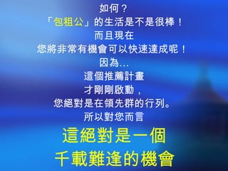如何？ 「 包租公 」的生活是不是很棒！ 而且現在 您將非常有機會可以快速達成呢！  因為… 這個推薦計畫 才剛剛啟動， 您絕對是在領先群的行列。 所以對您而言 這絕對是一個 千載難逢的機會 