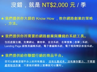 沒錯，就是 NT$2,000 元 / 季 ★ 我們提供你大師的 Know How ，教你網路創業的策略、方法。 ★ 我們提供你所需要的網路創業與賺錢的系統工具。 包括虛擬主機、免費網址、購物車、金流系統、名單搜集 ( 表單 ) 系統、  Landing Page 銷售頁編輯系統、電子書編輯系統、電子報與簡訊客服系統。 ★ 我們提供給你聯盟行銷的商品平台。 您可以銷售這個平台上的所有產品，  沒有生產成本、沒有庫存壓力、 不需要處理物流作業 ，只要做好網路上宣傳就可以獲利 。 