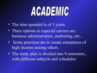 The time spended is of 5 years. There options to especial careers are : business administration ,marketing, etc.. Some practices are to create enterpirses of high income among others. The study plan is divided into 9 semesters , with different subjects and schedules. ACADEMIC 