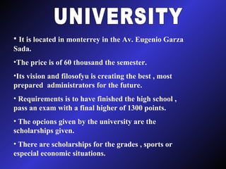 UNIVERSITY It is located in monterrey in the Av. Eugenio Garza Sada. The price is of 60 thousand the semester. Its vision and filosofyu is creating the best , most prepared  administrators for the future. Requirements is to have finished the high school , pass an exam with a final higher of 1300 points. The opcions given by the university are the scholarships given. There are scholarships for the grades , sports or especial economic situations.  