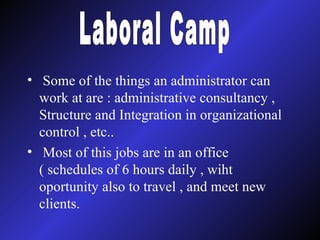 Some of the things an administrator can work at are : administrative consultancy , Structure and Integration in organizational control , etc.. Most of this jobs are in an office ( schedules of 6 hours daily , wiht oportunity also to travel , and meet new clients. Laboral Camp 